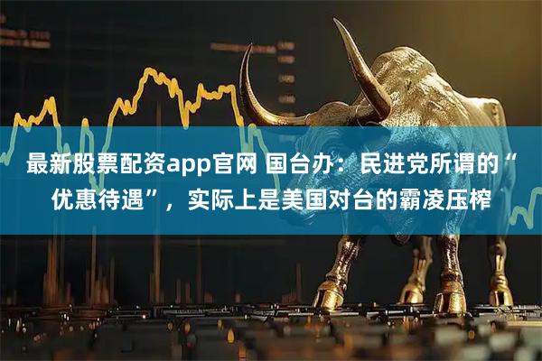 最新股票配资app官网 国台办：民进党所谓的“优惠待遇”，实际上是美国对台的霸凌压榨