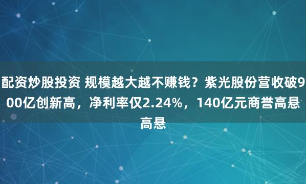 配资炒股投资 规模越大越不赚钱?紫光股份营收破900亿创新高,净利率仅2.24%,140亿元商誉高悬