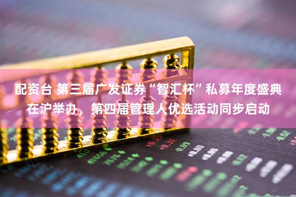 配资台 第三届广发证券“智汇杯”私募年度盛典在沪举办，第四届管理人优选活动同步启动