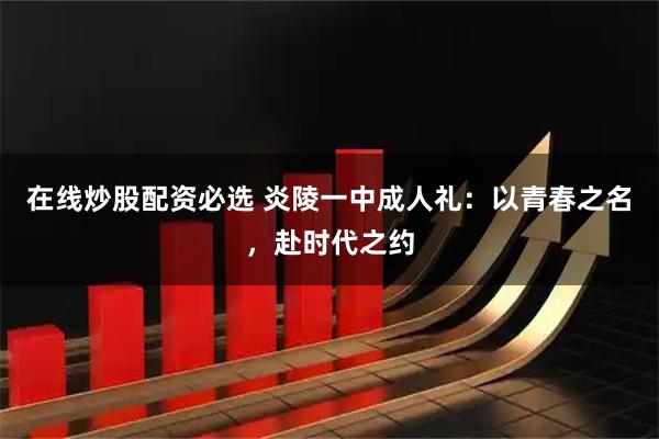 在线炒股配资必选 炎陵一中成人礼：以青春之名，赴时代之约