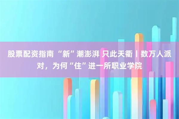 股票配资指南 “新”潮澎湃 只此天衢丨数万人派对，为何“住”进一所职业学院