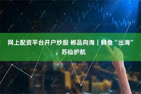 网上配资平台开户炒股 郴品向海｜鲟鱼“出海”，苏仙护航