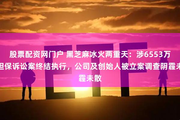 股票配资网门户 黑芝麻冰火两重天：涉6553万元担保诉讼案终结执行，公司及创始人被立案调查阴霾未散