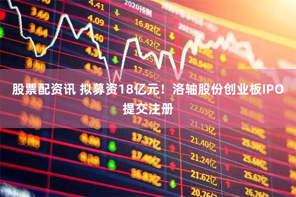 股票配资讯 拟募资18亿元！洛轴股份创业板IPO提交注册