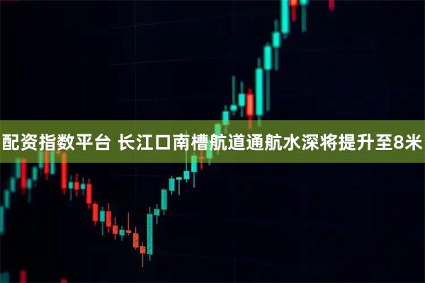 配资指数平台 长江口南槽航道通航水深将提升至8米
