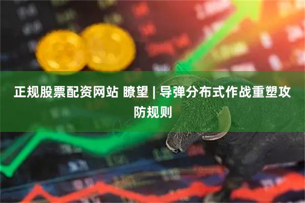 正规股票配资网站 瞭望 | 导弹分布式作战重塑攻防规则