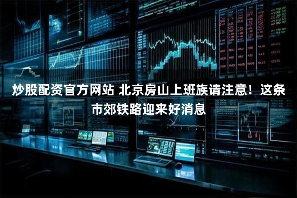 炒股配资官方网站 北京房山上班族请注意！这条市郊铁路迎来好消息