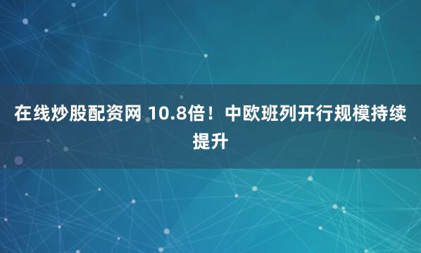 在线炒股配资网 10.8倍！中欧班列开行规模持续提升