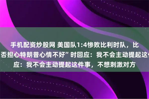 手机配资炒股网 美国队1:4惨败比利时队，比利时首相被问及“是否担心特朗普心情不好”时回应：我不会主动提起这件事，不想刺激对方
