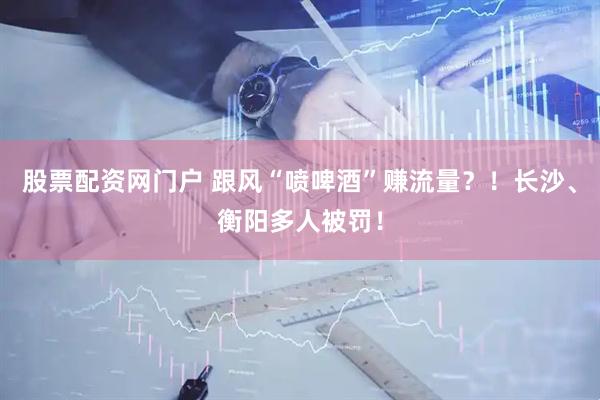 股票配资网门户 跟风“喷啤酒”赚流量？！长沙、衡阳多人被罚！