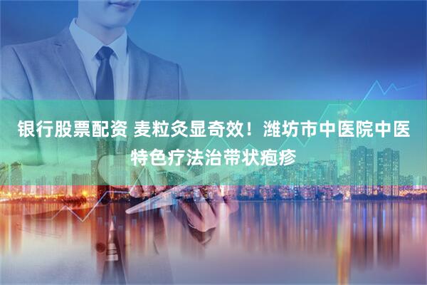 银行股票配资 麦粒灸显奇效!潍坊市中医院中医特色疗法治带状疱疹