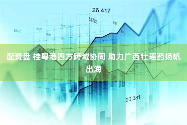 配资盘 桂粤港四方跨域协同 助力广西壮瑶药扬帆出海