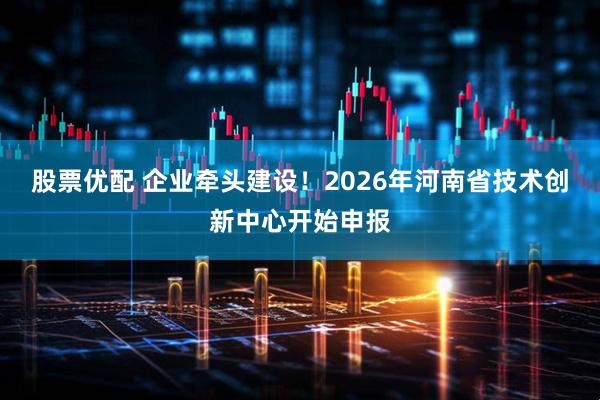 股票优配 企业牵头建设！2026年河南省技术创新中心开始申报