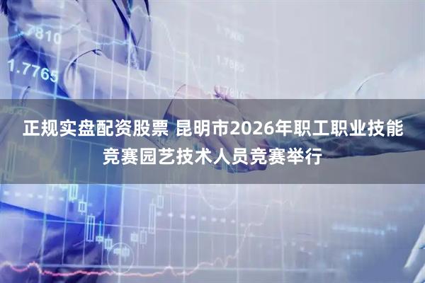 正规实盘配资股票 昆明市2026年职工职业技能竞赛园艺技术人员竞赛举行